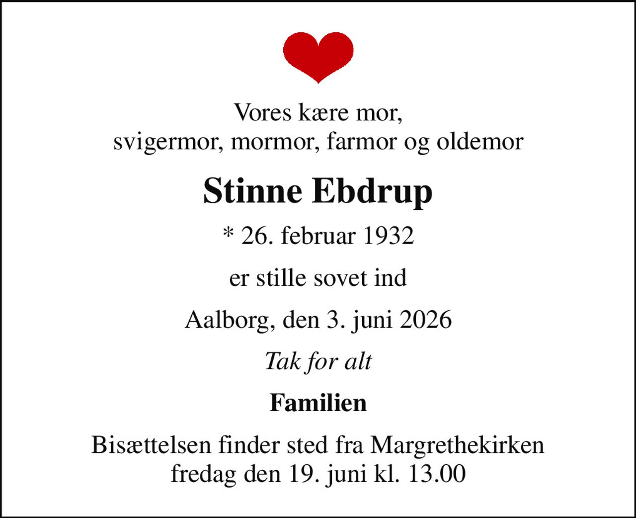 Vores kære mor, svigermor, mormor, farmor og oldemor
Stinne Ebdrup
* 26. februar 1932
er stille sovet ind
Aalborg, den 3. juni 2026
Tak for alt
Familien
Bisættelsen finder sted fra Margrethekirken  fredag den 19. juni kl. 13.00