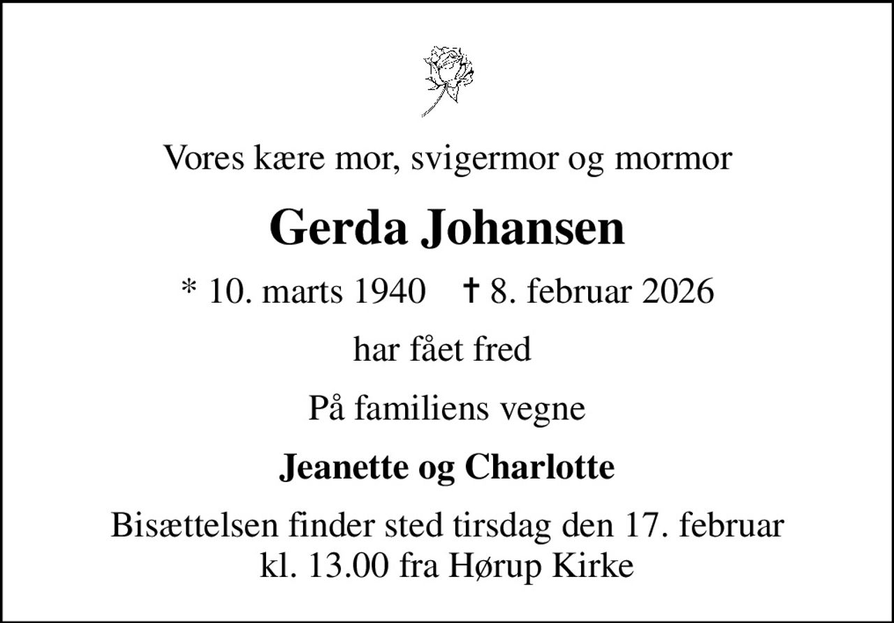 Vores kære mor, svigermor og mormor
Gerda Johansen
* 10. marts 1940    ✝ 8. februar 2026
har fået fred 
På familiens vegne
Jeanette og Charlotte
Bisættelsen finder sted tirsdag den 17. februar kl. 13.00 fra Hørup Kirke