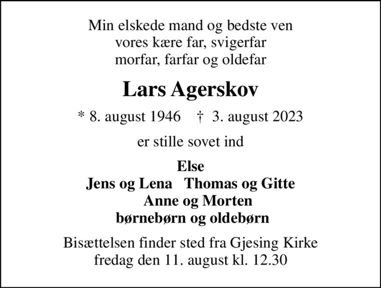 Min elskede mand og bedste ven vores kære far, svigerfar morfar, farfar og oldefar
Lars Agerskov
* 8. august 1946    ✝ 3. august 2023
er stille sovet ind
Else Jens og Lena   Thomas og Gitte     Anne og Morten  børnebørn og oldebørn
Bisættelsen finder sted fra Gjesing Kirke  fredag den 11. august kl. 12.30