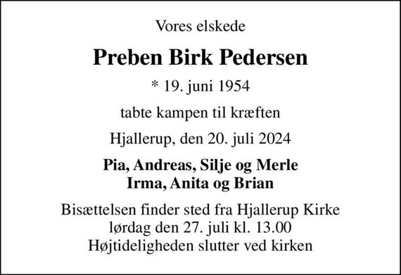 Vores elskede
Preben Birk Pedersen
* 19. juni 1954
tabte kampen til kræften
Hjallerup, den 20. juli 2024
Pia, Andreas, Silje og Merle Irma, Anita og Brian
Bisættelsen finder sted fra Hjallerup Kirke  lørdag den 27. juli kl. 13.00  Højtideligheden slutter ved kirken