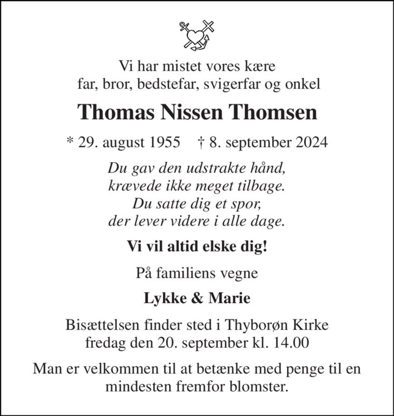 Vi har mistet vores kære  far, bror, bedstefar, svigerfar og onkel 
Thomas Nissen Thomsen 
* 29. august 1955    † 8. september 2024 
Du gav den udstrakte hånd, krævede ikke meget tilbage. Du satte dig et spor, der lever videre i alle dage. 
Vi vil altid elske dig! 
På familiens vegne 
Lykke & Marie 
Bisættelsen finder sted i Thyborøn Kirke fredag den 20. september kl. 14.00 
Man er velkommen til at betænke med penge til en mindesten fremfor blomster.