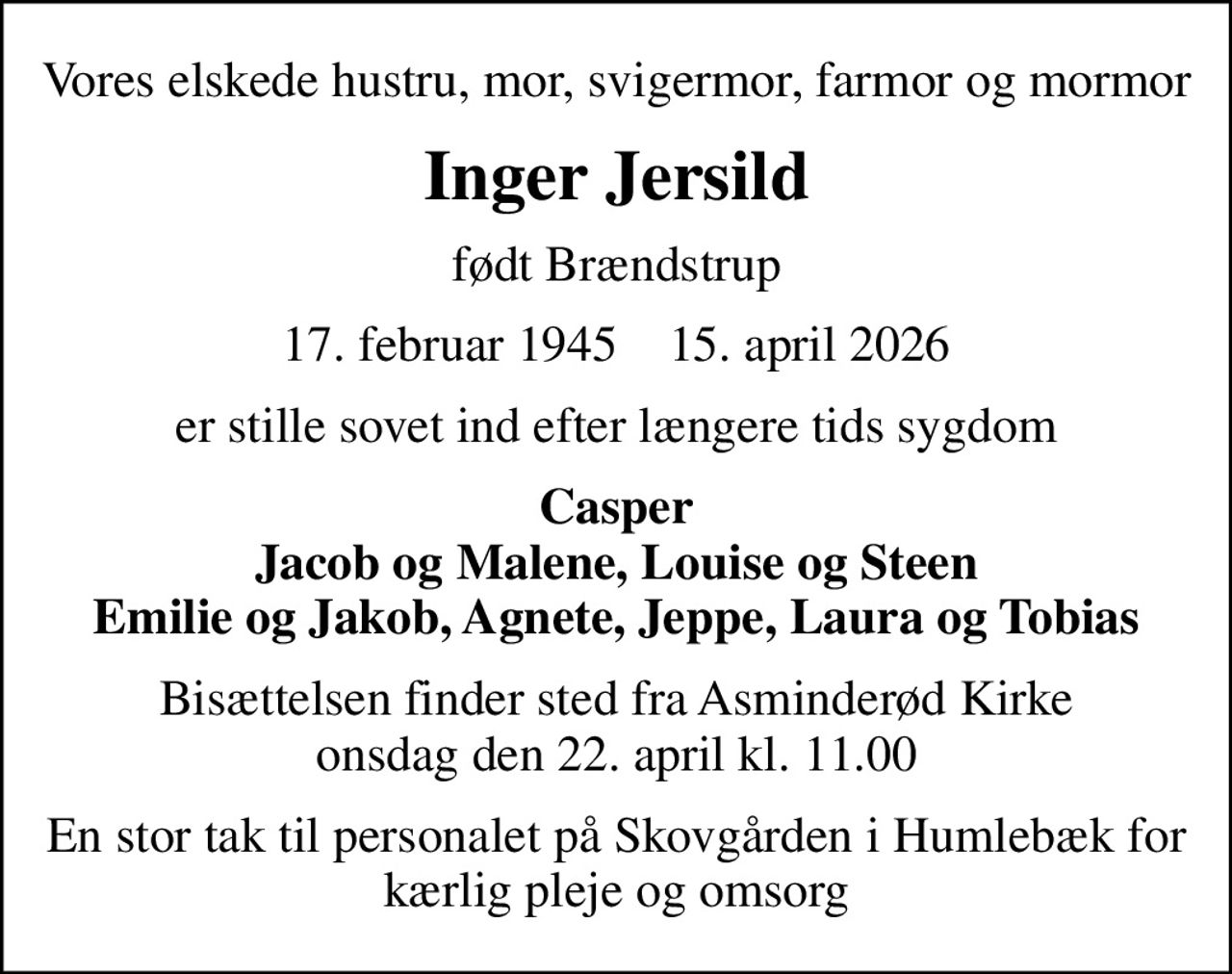 Vores elskede hustru, mor, svigermor,  farmor og mormor
Inger Jersild
født Brændstrup
17. februar 1945    15. april 2026
er stille sovet ind efter længere tids sygdom
Casper Jacob og Malene, Louise og Steen Emilie og Jakob, Agnete, Jeppe, Laura og Tobias
Bisættelsen finder sted fra Asminderød Kirke  onsdag den 22. april kl. 11.00 
En stor tak til personalet på Skovgården i Humlebæk for kærlig pleje og omsorg
