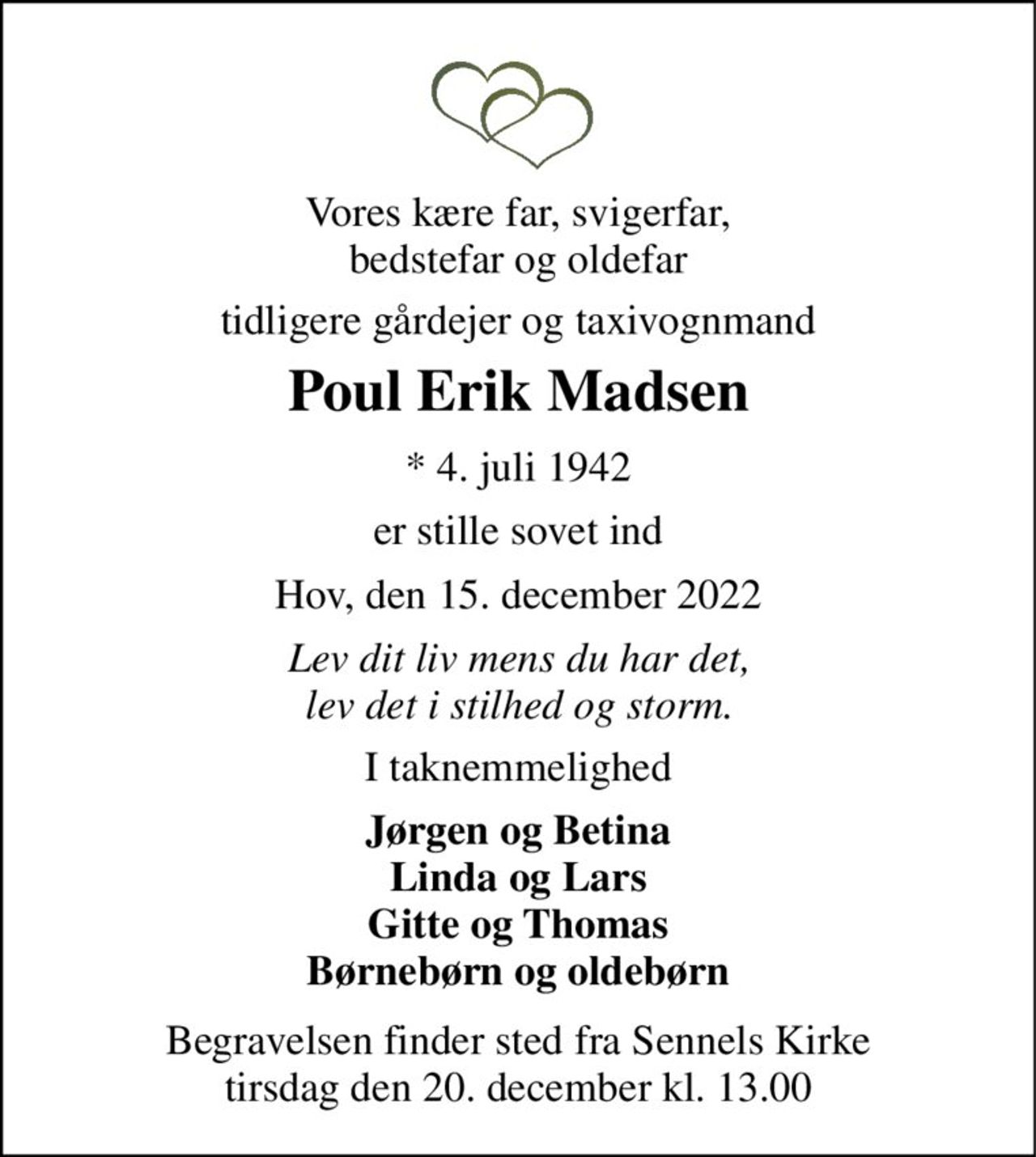 Vores kære far, svigerfar, bedstefar og oldefar 
tidligere gårdejer og taxivognmand 
Poul Erik Madsen 
*​ 4. juli 1942 
er stille sovet ind 
Hov, den 15. december 2022 
Lev dit liv mens du har det, lev det i stilhed og storm. 
I taknemmelighed 
Jørgen og Betina Linda og Lars Gitte og Thomas Børnebørn og oldebørn 
Begravelsen​ finder sted fra Sennels Kirke​ tirsdag den 20. december​ kl. 13.00