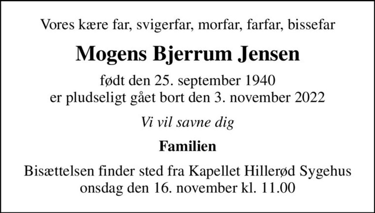 Vores kære far, svigerfar, morfar, farfar, bissefar
Mogens Bjerrum Jensen
født den 25. september 1940 er pludseligt gået bort den 3. november 2022
Vi vil savne dig
Familien
Bisættelsen finder sted fra Kapellet Hillerød Sygehus onsdag den 16. november kl. 11.00