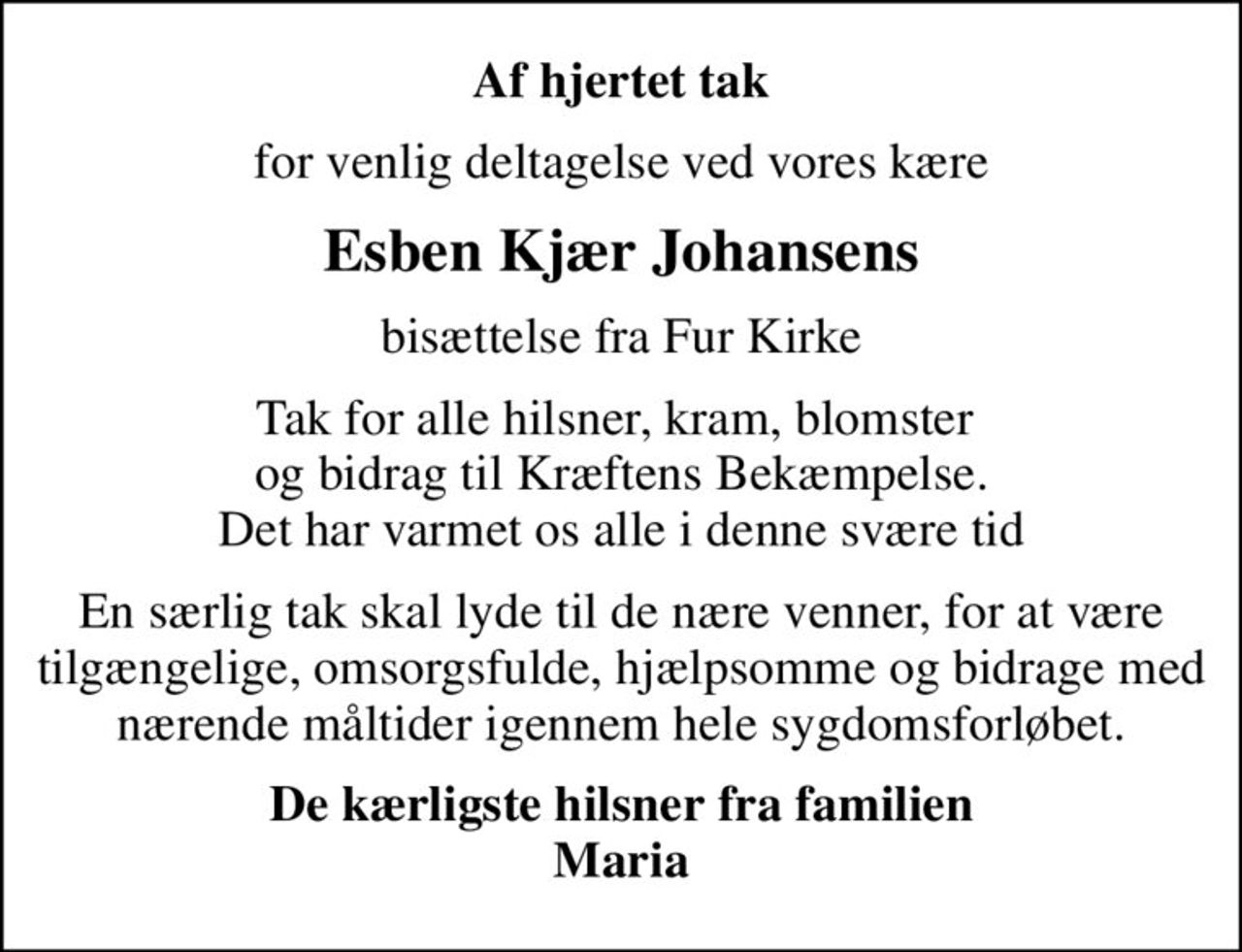 Af hjertet tak
for venlig deltagelse ved vores kære
Esben Kjær Johansens
bisættelse fra Fur Kirke
Tak for alle hilsner, kram, blomster  og bidrag til Kræftens Bekæmpelse. Det har varmet os alle i denne svære tid
En særlig tak skal lyde til de nære venner, for at være tilgængelige, omsorgsfulde, hjælpsomme og bidrage med nærende måltider igennem hele sygdomsforløbet.
De kærligste hilsner fra familien Maria