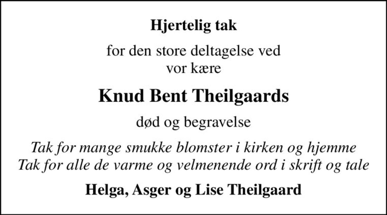 Hjertelig tak
for den store deltagelse ved vor kære
Knud Bent Theilgaards
død og begravelse
Tak for mange smukke blomster i kirken og hjemme Tak for alle de varme og velmenende ord i skrift og tale
Helga, Asger og Lise Theilgaard