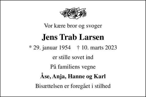 Vor kære bror og svoger
Jens Trab Larsen
* 29. januar 1954    &#x271d; 10. marts 2023
er stille sovet ind
På familiens vegne
Åse, Anja, Hanne og Karl
Bisættelsen er foregået i stilhed