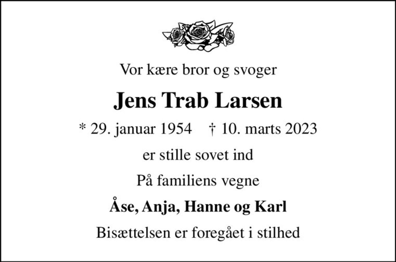 Vor kære bror og svoger
Jens Trab Larsen
* 29. januar 1954    ✝ 10. marts 2023
er stille sovet ind
På familiens vegne
Åse, Anja, Hanne og Karl
Bisættelsen er foregået i stilhed
