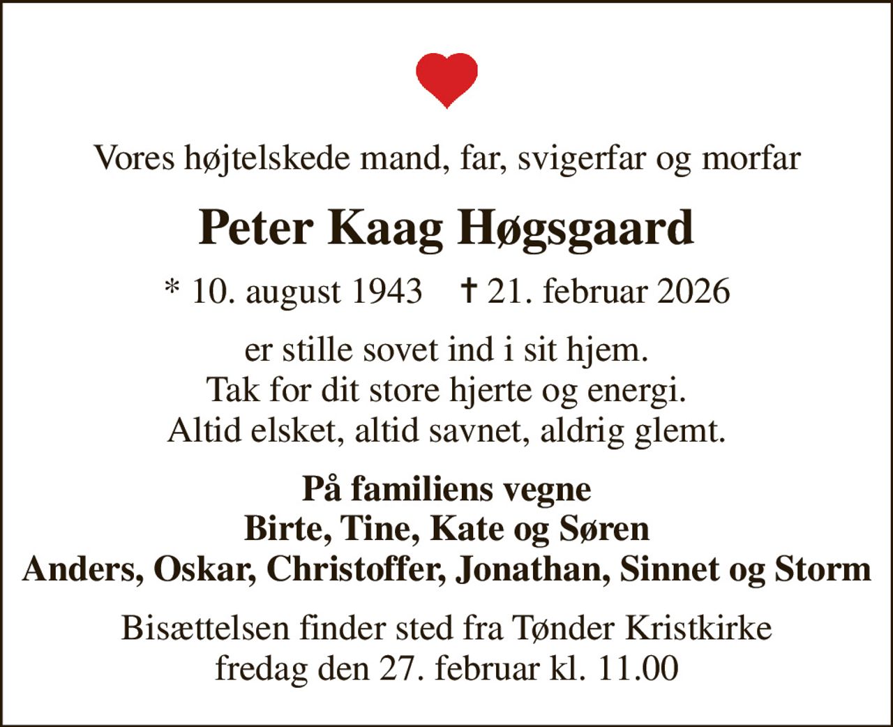 Vores højtelskede mand, far, svigerfar og morfar
Peter Kaag Høgsgaard
* 10. august 1943    ✝ 21. februar 2026
er stille sovet ind i sit hjem. Tak for dit store hjerte og energi. Altid elsket, altid savnet, aldrig glemt.
På familiens vegne Birte, Tine, Kate og Søren Anders, Oskar, Christoffer, Jonathan, Sinnet og Storm
Bisættelsen finder sted fra Tønder Kristkirke  fredag den 27. februar kl. 11.00