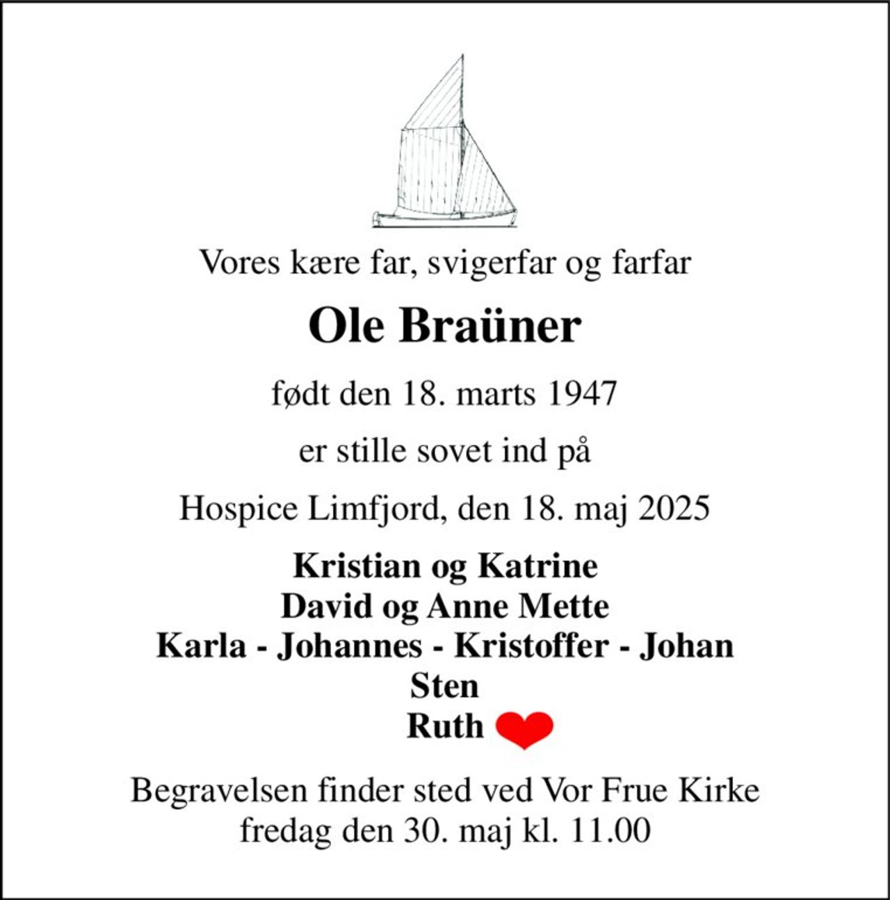 Vores kære far, svigerfar og farfar 
Ole Braüner 
født den 18. marts 1947 
er stille sovet ind på 
Hospice Limfjord, den 18. maj 2025 
Kristian og Katrine David og Anne Mette Karla - Johannes - Kristoffer - Johan Ruth 
Begravelsen​ finder sted ved Vor Frue Kirke​ fredag den 30. maj​ kl. 11.00