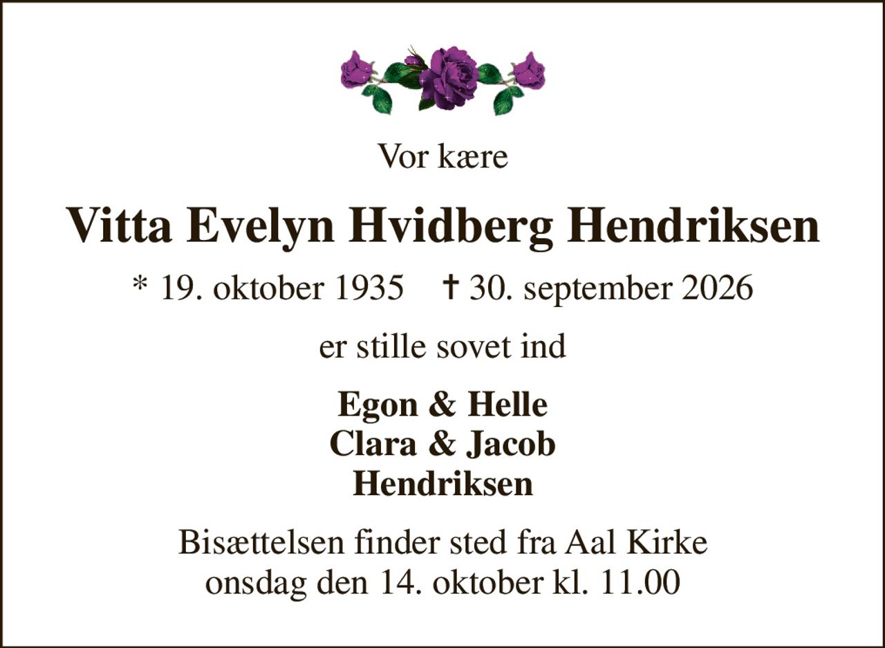 Vor kære
Vitta Evelyn Hvidberg Hendriksen
* 19. oktober 1935    ✝ 30. september 2026
er stille sovet ind
Egon & Helle Clara & Jacob Hendriksen
Bisættelsen finder sted fra Aal Kirke  onsdag den 14. oktober kl. 11.00