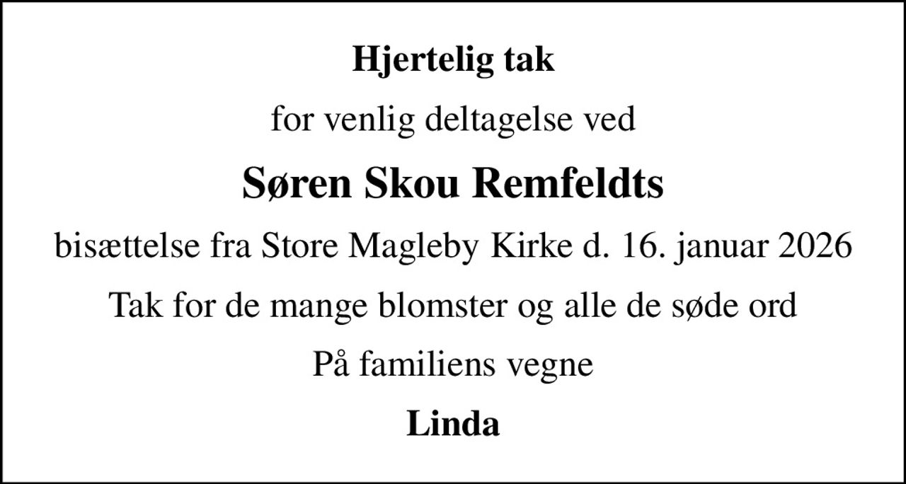 Hjertelig tak
for venlig deltagelse ved
Søren Skou Remfeldts
bisættelse fra Store Magleby Kirke d. 16. januar 2026
Tak for de mange blomster og alle de søde ord
På familiens vegne
Linda