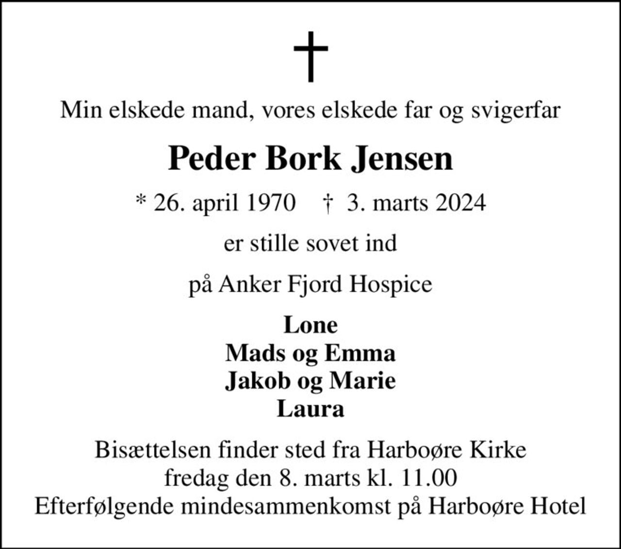 Min elskede mand, vores elskede far og svigerfar
Peder Bork Jensen
* 26. april 1970    ✝ 3. marts 2024
er stille sovet ind
på Anker Fjord Hospice
Lone Mads og Emma Jakob og Marie Laura
Bisættelsen finder sted fra Harboøre Kirke  fredag den 8. marts kl. 11.00  Efterfølgende mindesammenkomst på Harboøre Hotel