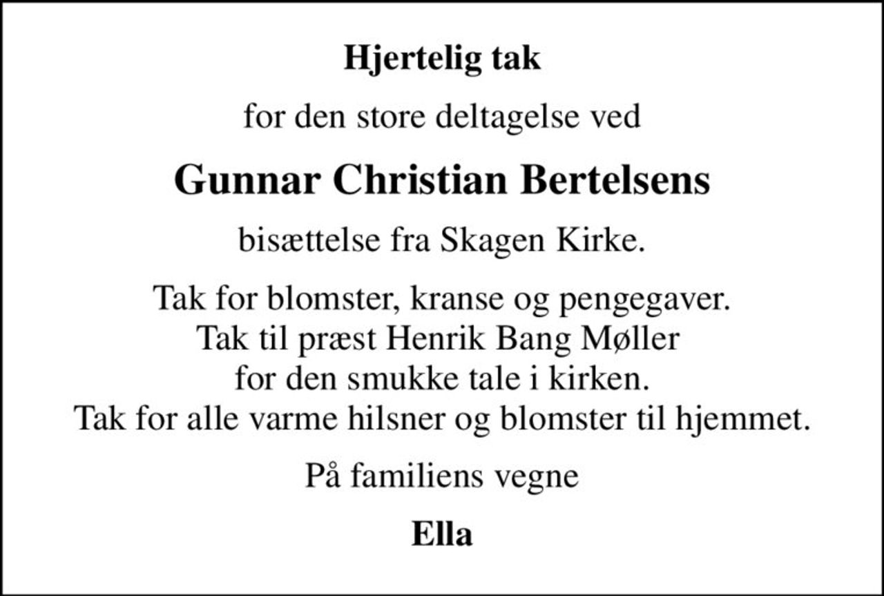 Hjertelig tak
for den store deltagelse ved
Gunnar Christian Bertelsens
bisættelse fra Skagen Kirke.
Tak for blomster, kranse og pengegaver. Tak til præst Henrik Bang Møller  for den smukke tale i kirken. Tak for alle varme hilsner og blomster til hjemmet.
På familiens vegne
Ella