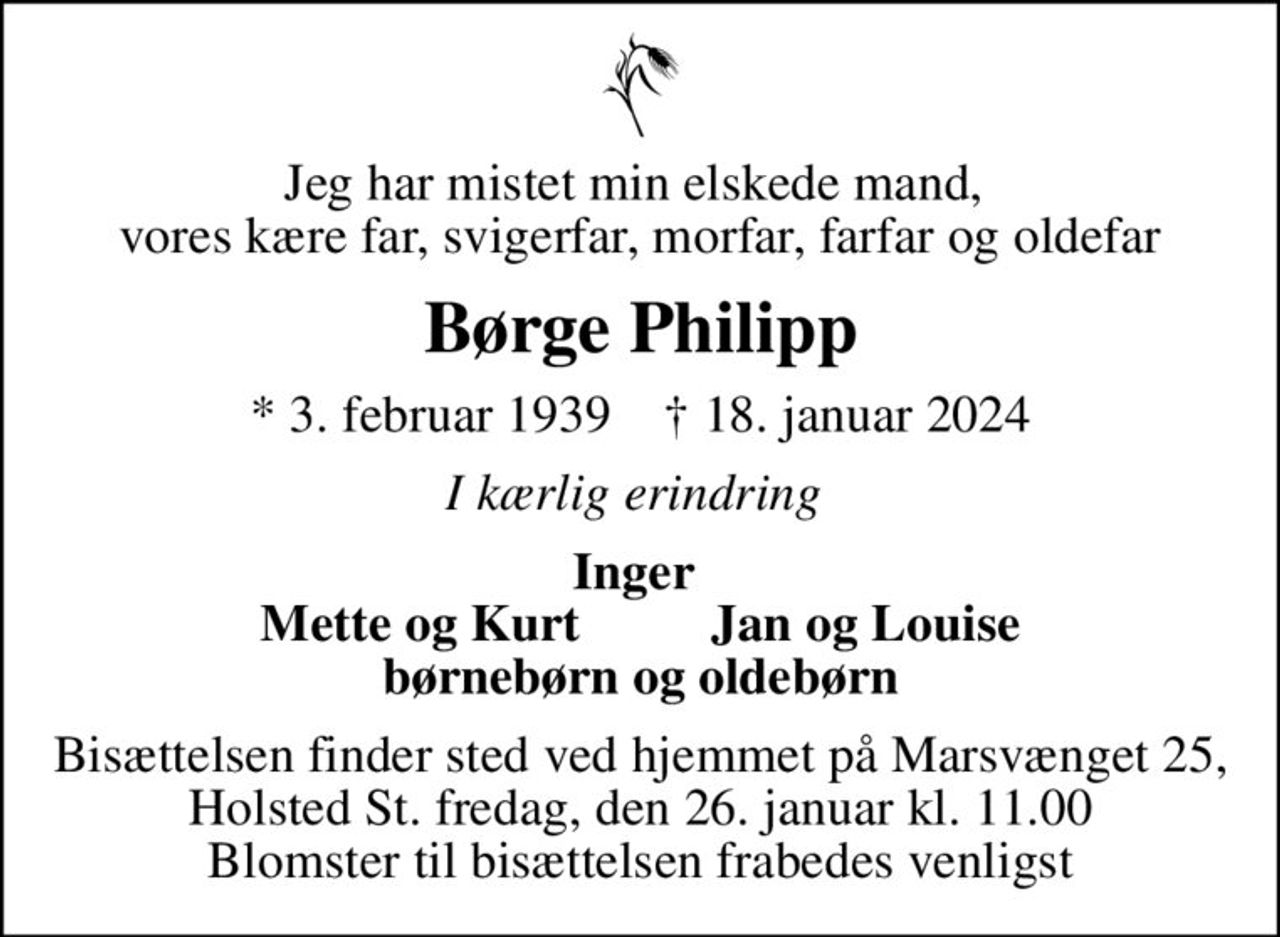 Jeg har mistet min elskede mand,  vores kære far, svigerfar, morfar, farfar og oldefar
Børge Philipp
* 3. februar 1939    ✝ 18. januar 2024
I kærlig erindring 
Inger  Mette og Kurt          Jan og Louise børnebørn og oldebørn
Bisættelsen finder sted ved hjemmet på Marsvænget 25, Holsted St. fredag, den 26. januar kl. 11.00 Blomster til bisættelsen frabedes venligst
