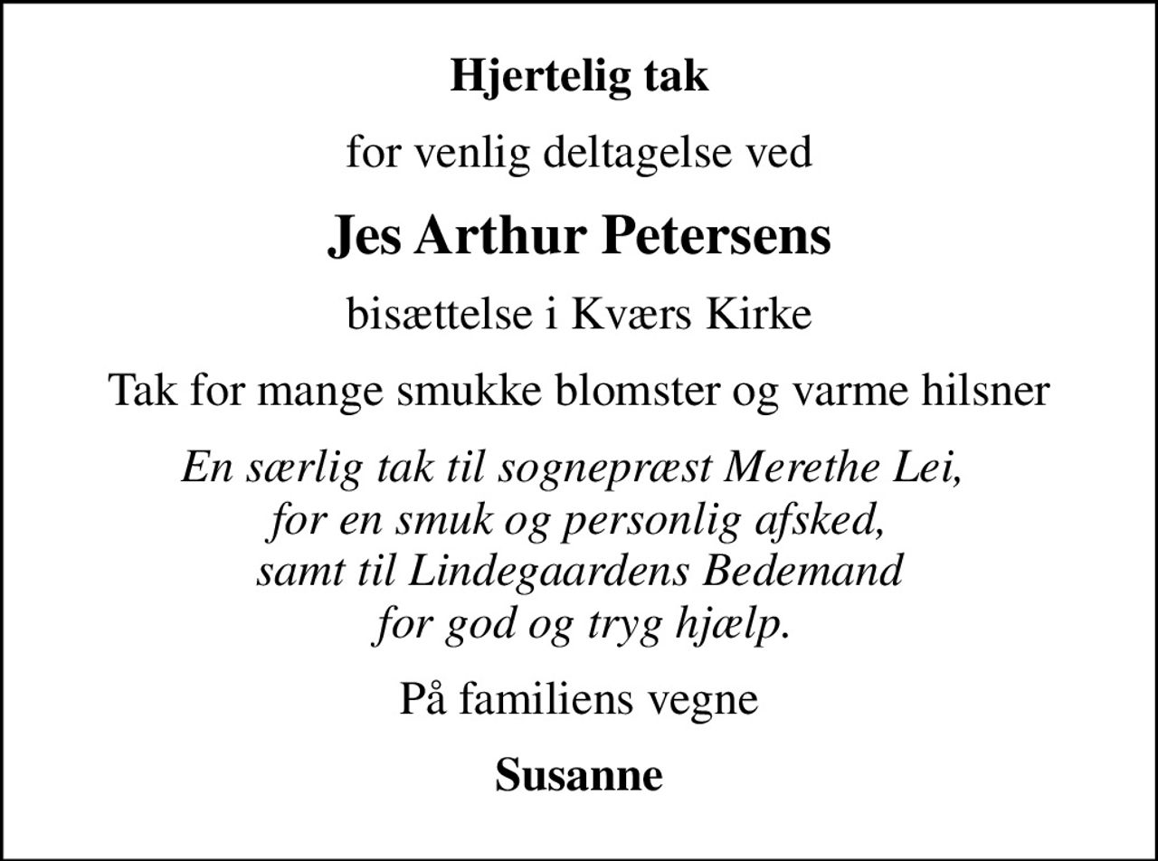 Hjertelig tak
for venlig deltagelse ved
Jes Arthur Petersens
bisættelse i Kværs Kirke
Tak for mange smukke blomster og varme hilsner
En særlig tak til sognepræst Merethe Lei,  for en smuk og personlig afsked, samt til Lindegaardens Bedemand  for god og tryg hjælp.
På familiens vegne
Susanne