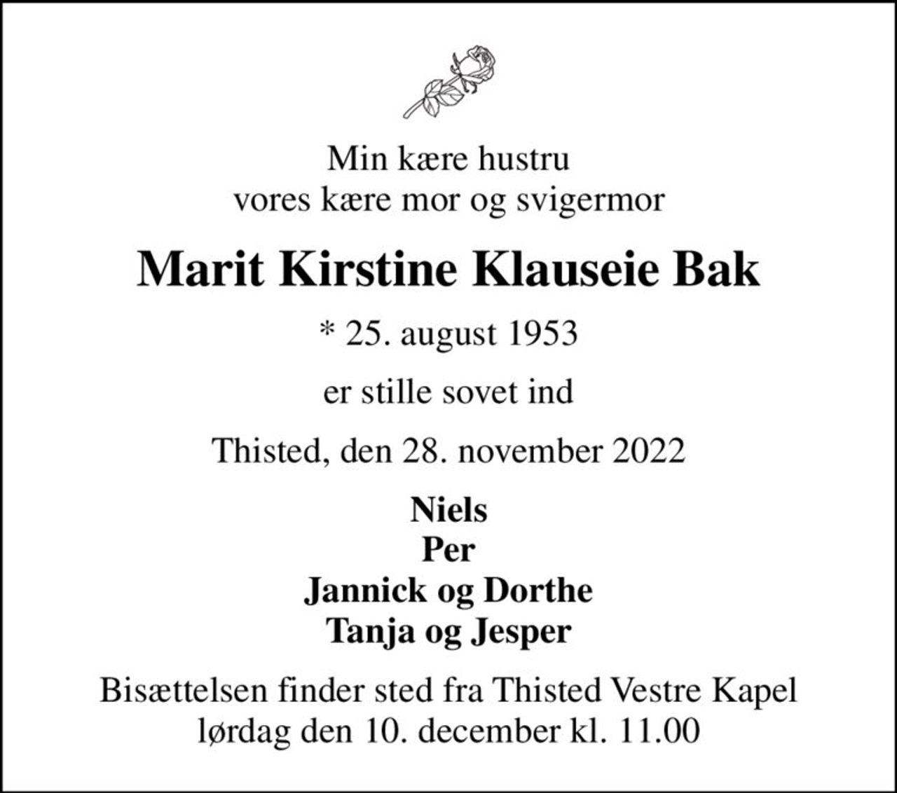 Min kære hustru vores kære mor og svigermor
Marit Kirstine Klauseie Bak
* 25. august 1953
er stille sovet ind
Thisted, den 28. november 2022
Niels Per Jannick og Dorthe Tanja og Jesper
Bisættelsen finder sted fra Thisted Vestre Kapel  lørdag den 10. december kl. 11.00