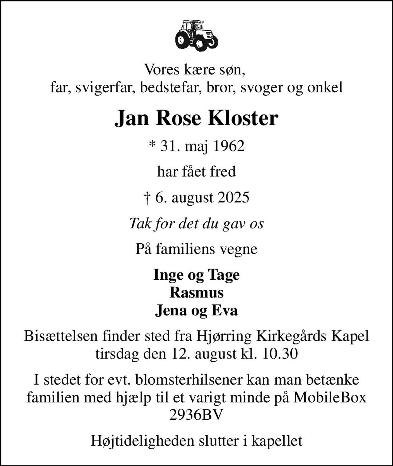 Vores kære søn,  far, svigerfar, bedstefar, bror, svoger og onkel
Jan Rose Kloster
* 31. maj 1962
har fået fred
 6. august 2025
Tak for det du gav os
På familiens vegne
Inge og Tage Rasmus Jena og Eva
Bisættelsen finder sted fra Hjørring Kirkegårds Kapel  tirsdag den 12. august kl. 10.30 
I stedet for evt. blomsterhilsener kan man betænke familien med hjælp til et varigt minde på MobileBox 2936BV
Højtideligheden slutter i kapellet