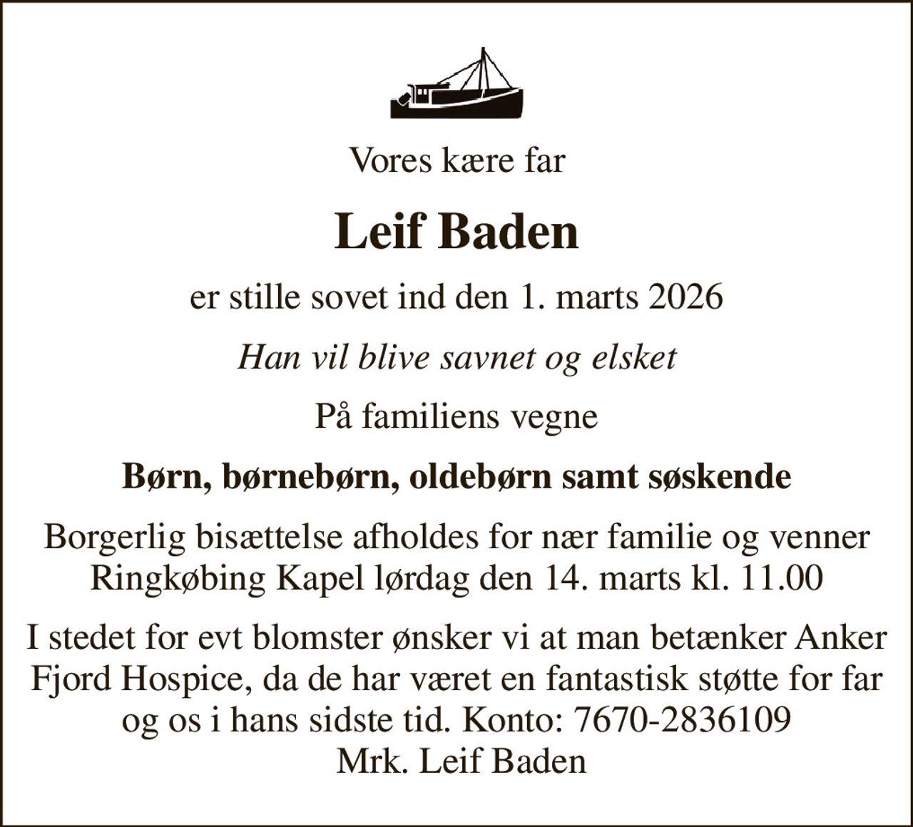 Vores kære far
Leif Baden
er stille sovet ind den 1. marts 2026
Han vil blive savnet og elsket
På familiens vegne
Børn, børnebørn, oldebørn samt søskende
Borgerlig bisættelse afholdes for nær familie og venner Ringkøbing Kapel lørdag den 14. marts kl. 11.00
I stedet for evt blomster ønsker vi at man betænker Anker Fjord Hospice, da de har været en fantastisk støtte for far og os i hans sidste tid. Konto: 7670-2836109  Mrk. Leif Baden