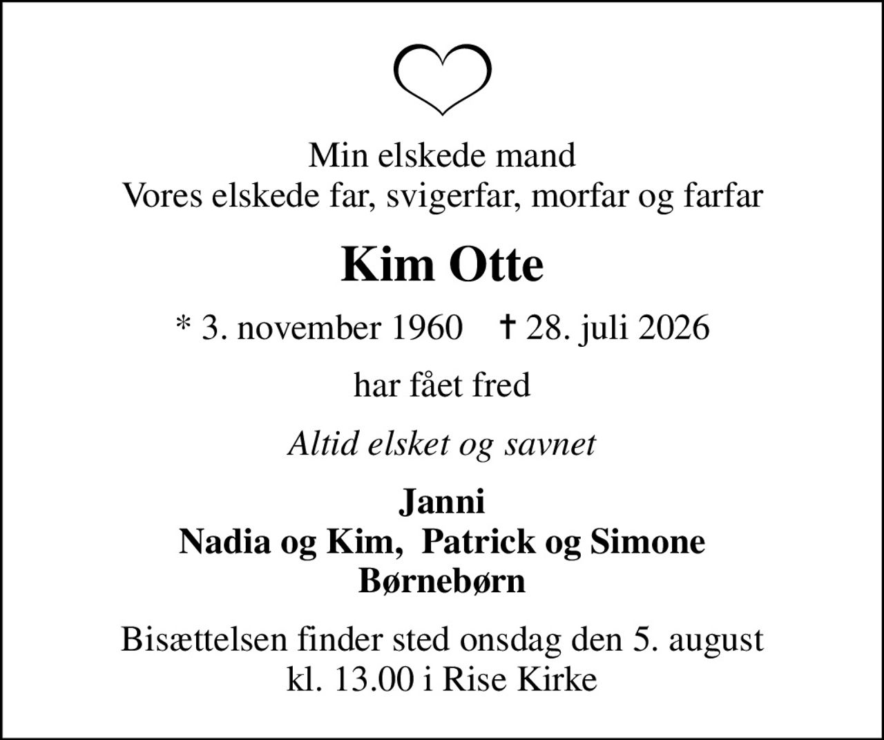 Min elskede mand Vores elskede far, svigerfar, morfar og farfar
Kim Otte
* 3. november 1960    ✝ 28. juli 2026
har fået fred
Altid elsket og savnet
Janni Nadia og Kim,  Patrick og Simone Børnebørn
Bisættelsen finder sted onsdag den 5. august kl. 13.00 i Rise Kirke