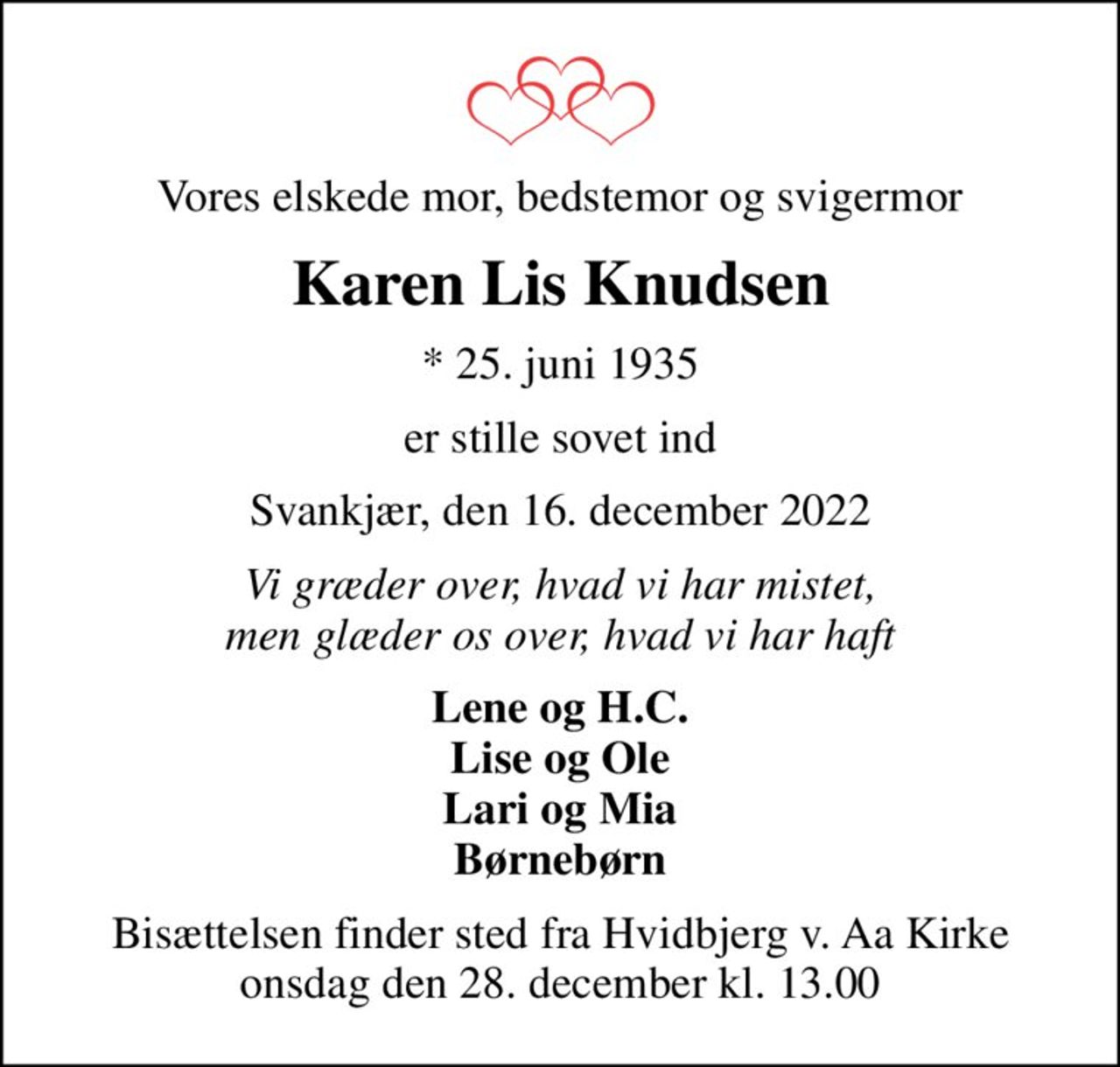 Vores elskede mor, bedstemor og svigermor
Karen Lis Knudsen
* 25. juni 1935
er stille sovet ind
Svankjær, den 16. december 2022
Vi græder over, hvad vi har mistet, men glæder os over, hvad vi har haft
Lene og H.C. Lise og Ole Lari og Mia Børnebørn
Bisættelsen finder sted fra Hvidbjerg v. Aa Kirke  onsdag den 28. december kl. 13.00