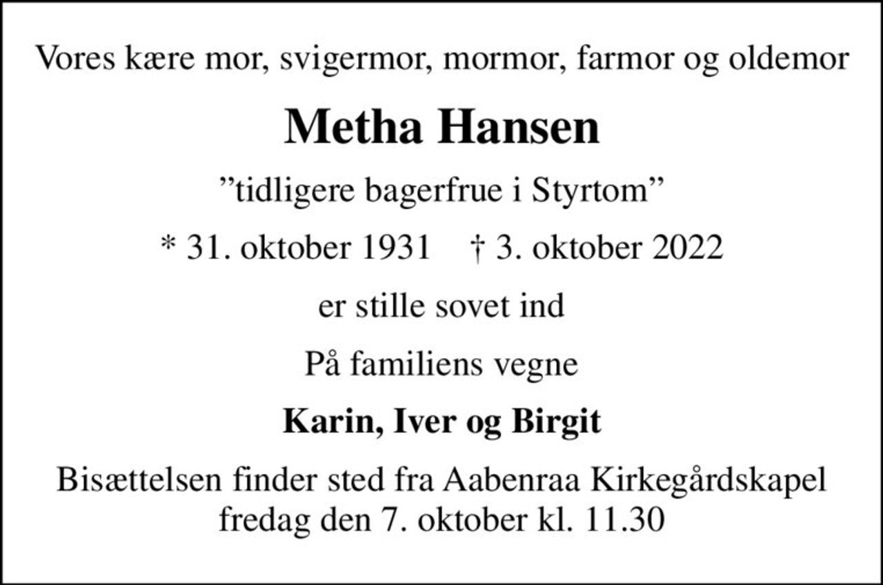 Vores kære mor, svigermor, mormor, farmor og oldemor
Metha Hansen
tidligere bagerfrue i Styrtom
* 31. oktober 1931    ✝ 3. oktober 2022
er stille sovet ind
På familiens vegne
Karin, Iver og Birgit
Bisættelsen finder sted fra Aabenraa Kirkegårdskapel  fredag den 7. oktober kl. 11.30