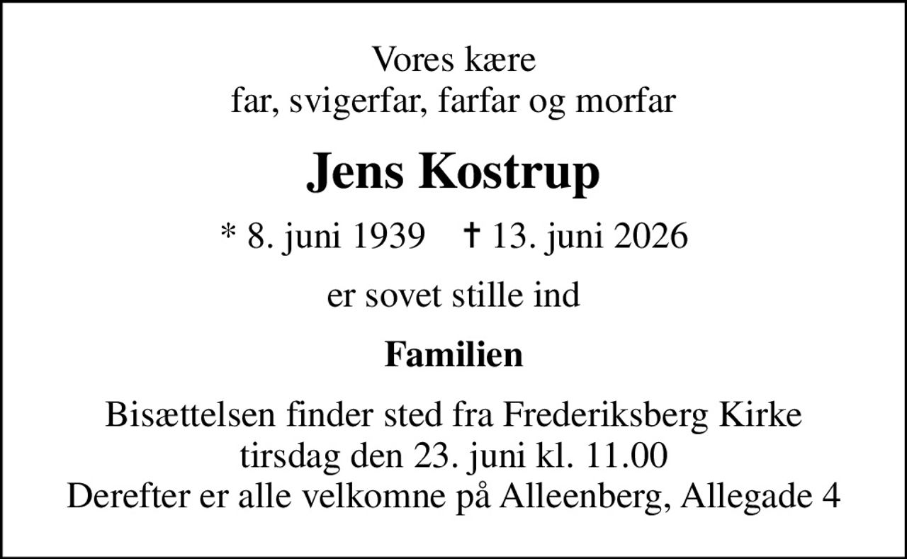 Vores kære far, svigerfar, farfar og morfar
Jens Kostrup
* 8. juni 1939    ✝ 13. juni 2026
er sovet stille ind
Familien
Bisættelsen finder sted fra Frederiksberg Kirke  tirsdag den 23. juni kl. 11.00  Derefter er alle velkomne på Alleenberg, Allegade 4