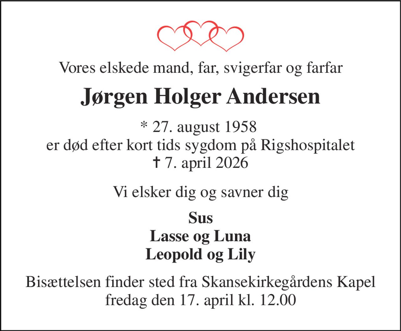 Vores elskede mand, far, svigerfar og farfar 
Jørgen Holger Andersen 
* 27. august 1958  er død efter kort tids sygdom på Rigshospitalet ✝ 7. april 2026 
Vi elsker dig og savner dig 
Sus Lasse og Luna Leopold og Lily 
Bisættelsen finder sted fra Skansekirkegårdens Kapel fredag den 17. april kl. 12.00