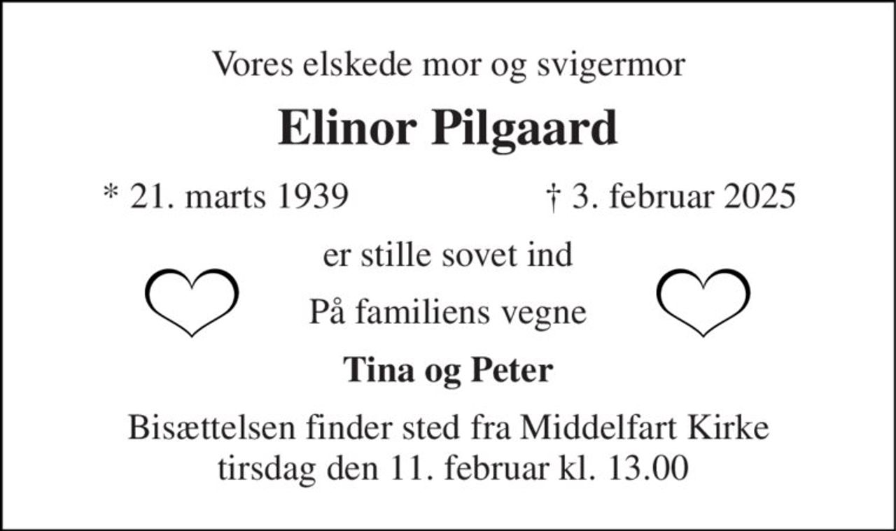 Vores elskede mor og svigermor 
Elinor Pilgaard 
*​ 21. marts 1939 
†​ 3. februar 2025​ 
er stille sovet ind 
På familiens vegne 
Tina og Peter 
Bisættelsen finder sted fra Middelfart Kirke  tirsdag den 11. februar kl. 13.00