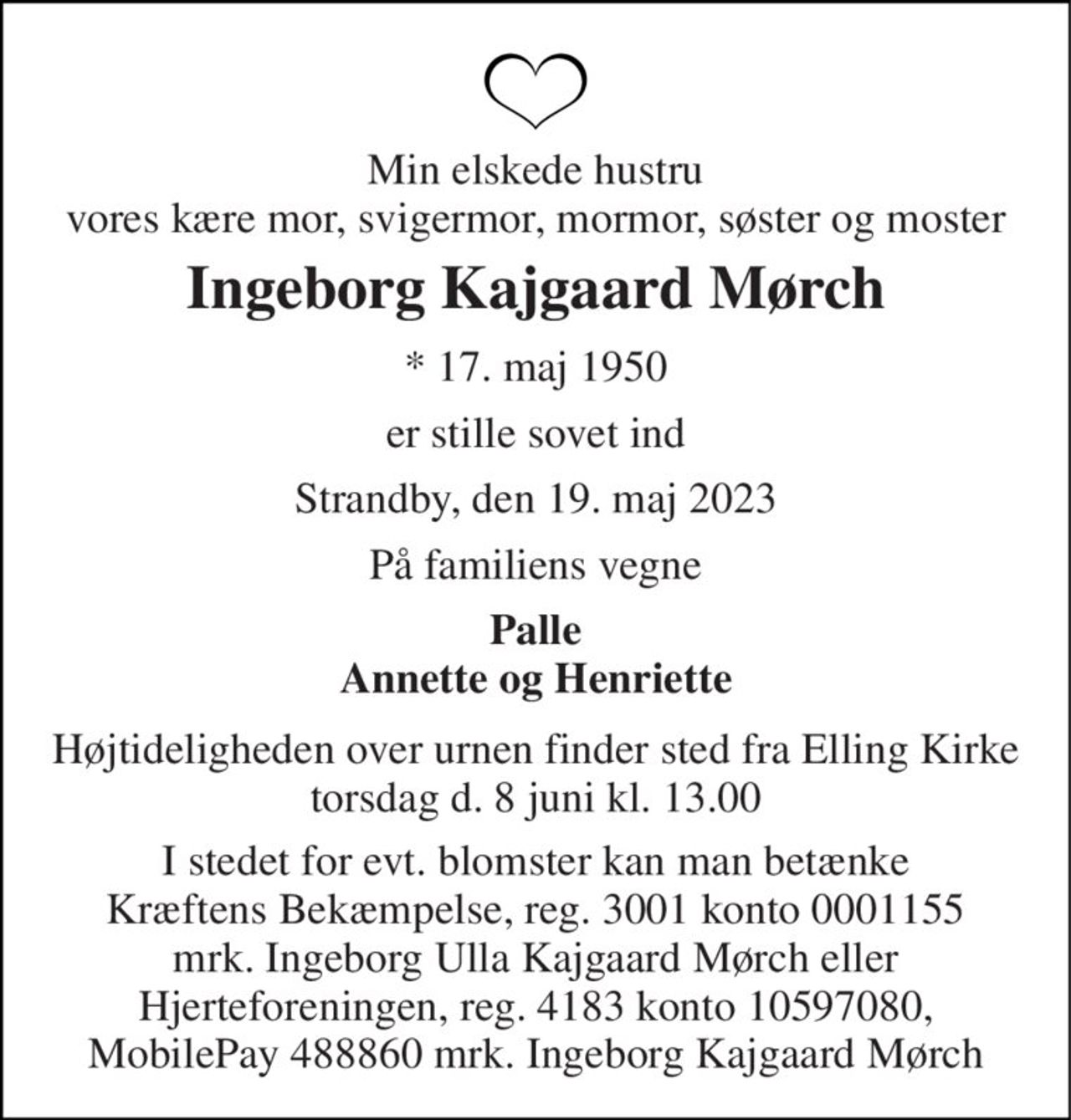 Min elskede hustru vores kære mor, svigermor, mormor, søster og moster 
Ingeborg Kajgaard Mørch 
*​ 17. maj 1950 
er stille sovet ind 
Strandby, den 19. maj 2023 
På familiens vegne 
Palle Annette og Henriette 
Højtideligheden over urnen finder sted fra Elling Kirke torsdag d. 8 juni kl. 13.00  Bemærk ændring af tidspunkt