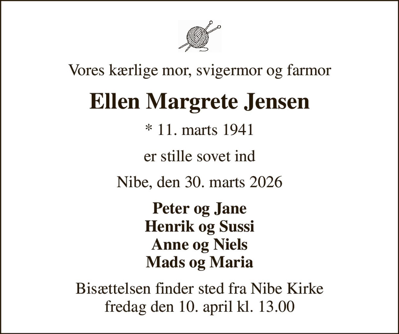 Vores kærlige mor, svigermor og farmor
Ellen Margrete Jensen
* 11. marts 1941
er stille sovet ind
Nibe, den 30. marts 2026
Peter og Jane Henrik og Sussi Anne og Niels Mads og Maria
Bisættelsen finder sted fra Nibe Kirke  fredag den 10. april kl. 13.00
