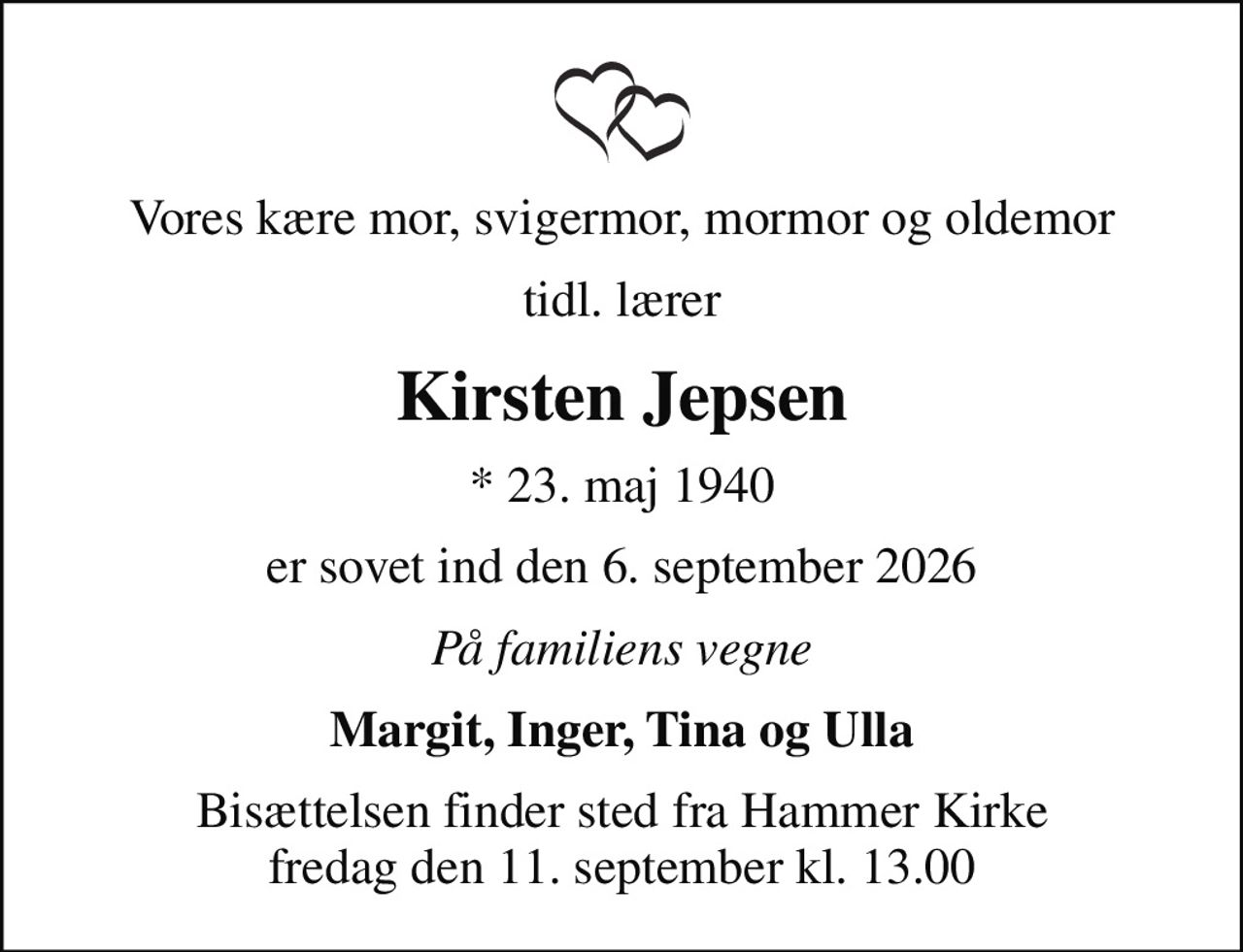 Vores kære mor, svigermor, mormor og oldemor
tidl. lærer
Kirsten Jepsen
* 23. maj 1940
er sovet ind den 6. september 2026
På familiens vegne
Margit, Inger, Tina og Ulla
Bisættelsen finder sted fra Hammer Kirke  fredag den 11. september kl. 13.00