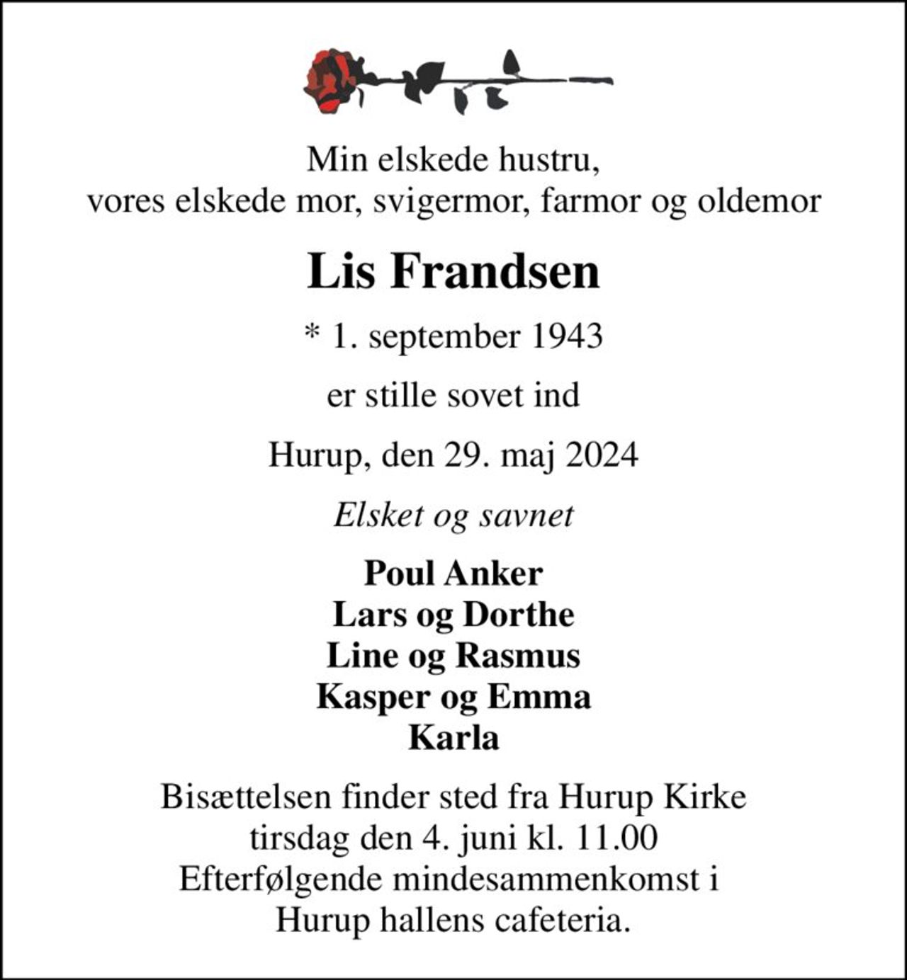 Min elskede hustru, vores elskede mor, svigermor, farmor og oldemor
Lis Frandsen
* 1. september 1943
er stille sovet ind
Hurup, den 29. maj 2024
Elsket og savnet
Poul Anker Lars og Dorthe Line og Rasmus Kasper og Emma Karla
Bisættelsen finder sted fra Hurup Kirke  tirsdag den 4. juni kl. 11.00  Efterfølgende mindesammenkomst i  Hurup hallens cafeteria.