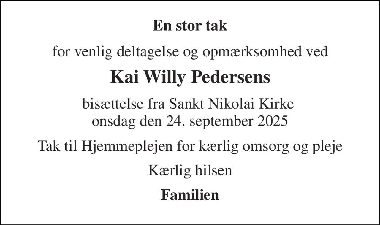 En stor tak 
for venlig deltagelse og opmærksomhed ved 
Kai Willy Pedersens 
bisættelse fra Sankt Nikolai Kirke  onsdag den 24. september 2025 
Tak til Hjemmeplejen for kærlig omsorg og pleje 
Kærlig hilsen 
Familien