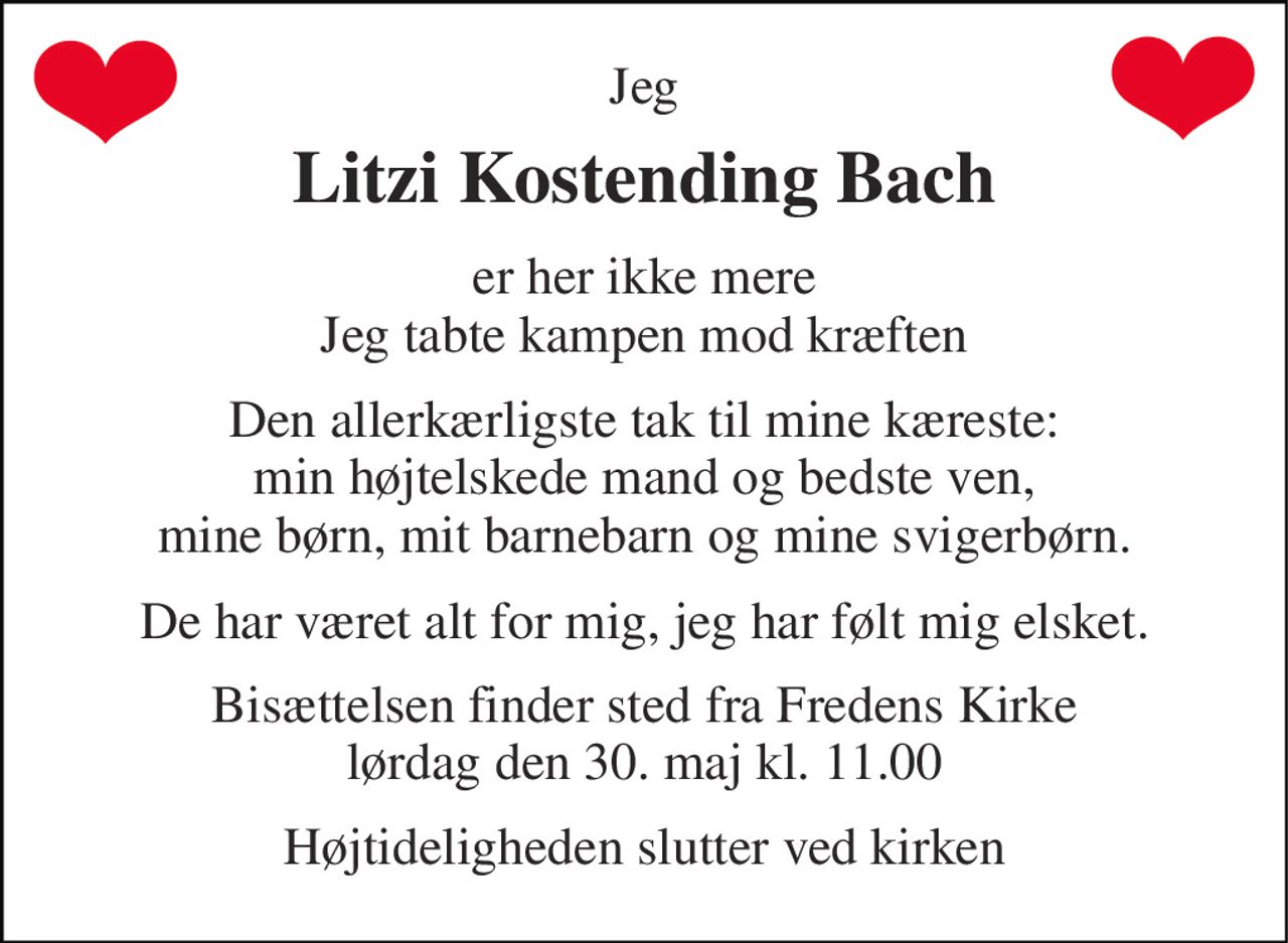 Jeg 
Litzi Kostending Bach 
er her ikke mere Jeg tabte kampen mod kræften 
Den allerkærligste tak til mine kæreste: min højtelskede mand og bedste ven, mine børn, mit barnebarn og mine svigerbørn. 
De har været alt for mig, jeg har følt mig elsket. 
Bisættelsen finder sted fra Fredens Kirke lørdag den 30. maj kl. 11.00 
Højtideligheden slutter ved kirken
