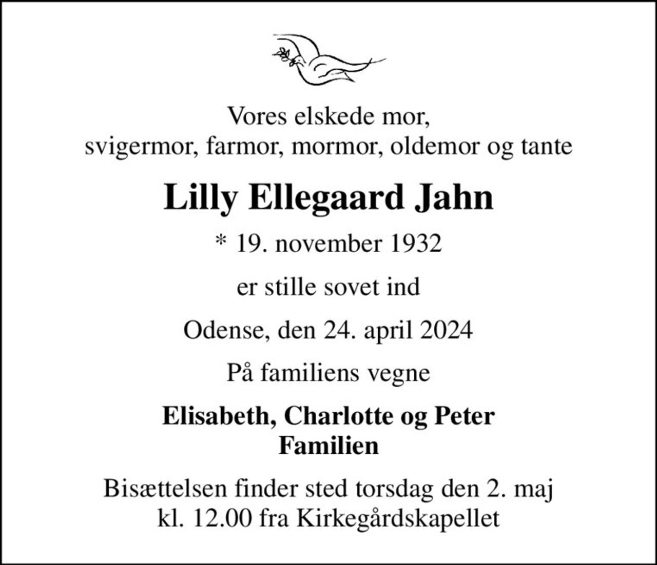 Vores elskede mor, svigermor, farmor, mormor, oldemor og tante
Lilly Ellegaard Jahn
* 19. november 1932
er stille sovet ind
Odense, den 24. april 2024
På familiens vegne
Elisabeth, Charlotte og Peter Familien
Bisættelsen finder sted torsdag den 2. maj kl. 12.00 fra Kirkegårdskapellet