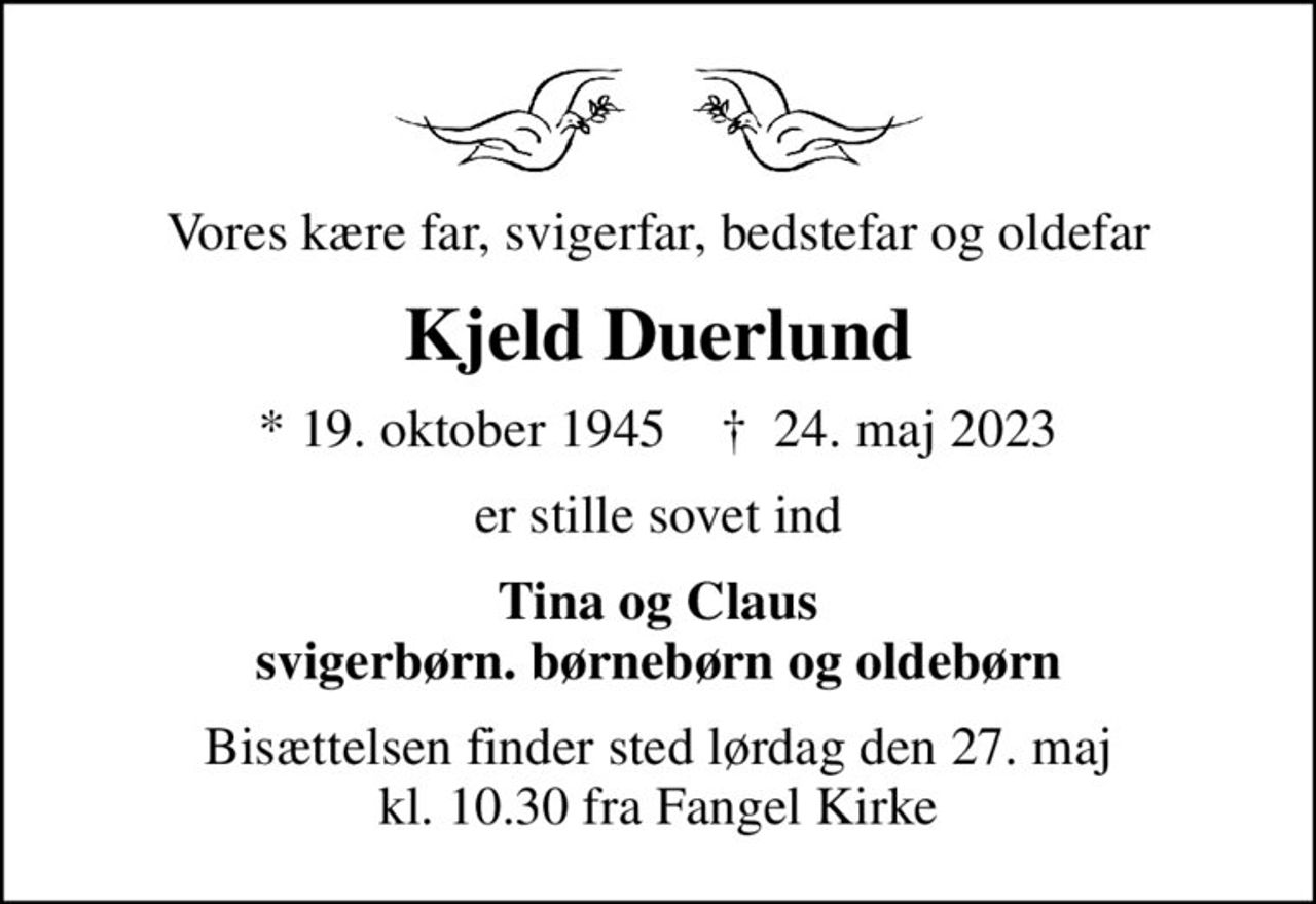 Vores kære far, svigerfar, bedstefar og oldefar
Kjeld Duerlund
* 19. oktober 1945    ✝ 24. maj 2023
er stille sovet ind
Tina og Claus svigerbørn. børnebørn og oldebørn
Bisættelsen finder sted lørdag den 27. maj kl. 10.30 fra Fangel Kirke