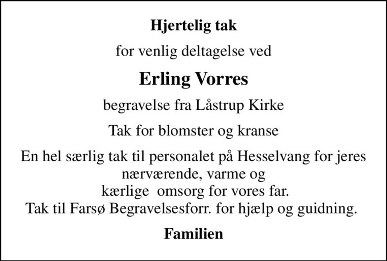 Hjertelig tak
for venlig deltagelse ved
Erling Vorres
begravelse fra Låstrup Kirke
Tak for blomster og kranse
En hel særlig tak til personalet på Hesselvang for jeres nærværende, varme og  kærlige  omsorg for vores far. Tak til Farsø Begravelsesforr. for hjælp og guidning. 
Familien