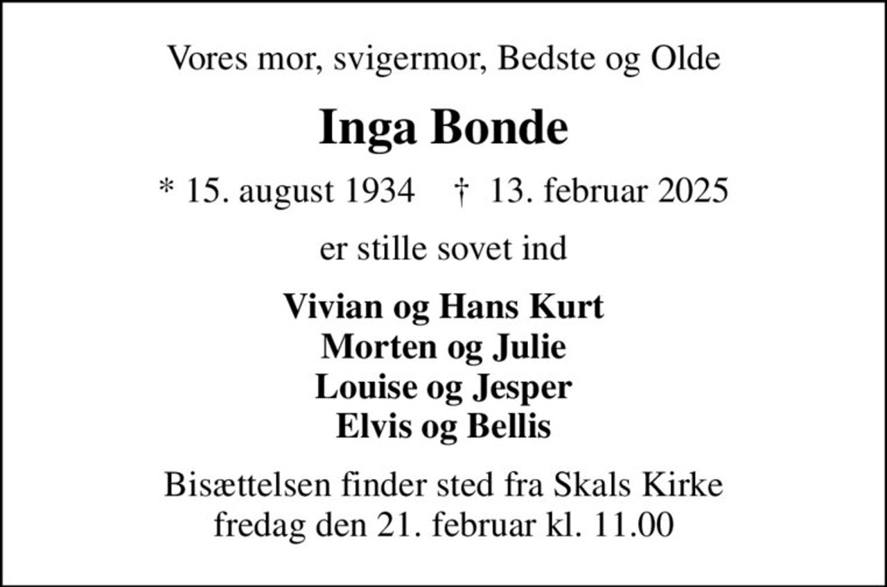 Vores mor, svigermor, Bedste og Olde
Inga Bonde
* 15. august 1934    ✝ 13. februar 2025
er stille sovet ind
Vivian og Hans Kurt Morten og Julie Louise og Jesper Elvis og Bellis
Bisættelsen finder sted fra Skals Kirke  fredag den 21. februar kl. 11.00