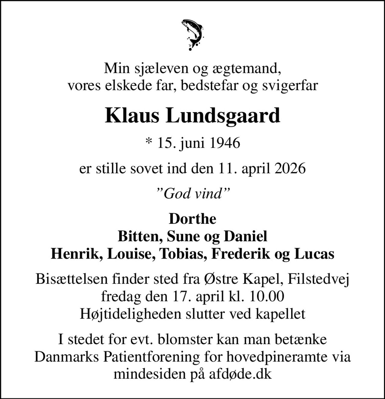 Min sjæleven og ægtemand, vores elskede far, bedstefar og svigerfar
Klaus Lundsgaard
* 15. juni 1946
er stille sovet ind den 11. april 2026
God vind
Dorthe Bitten, Sune og Daniel Henrik, Louise, Tobias, Frederik og Lucas
Bisættelsen finder sted fra Østre Kapel, Filstedvej  fredag den 17. april kl. 10.00  Højtideligheden slutter ved kapellet
I stedet for evt. blomster kan man betænke
					Danmarks Patientforening for hovedpineramte via mindesiden på afdøde.dk