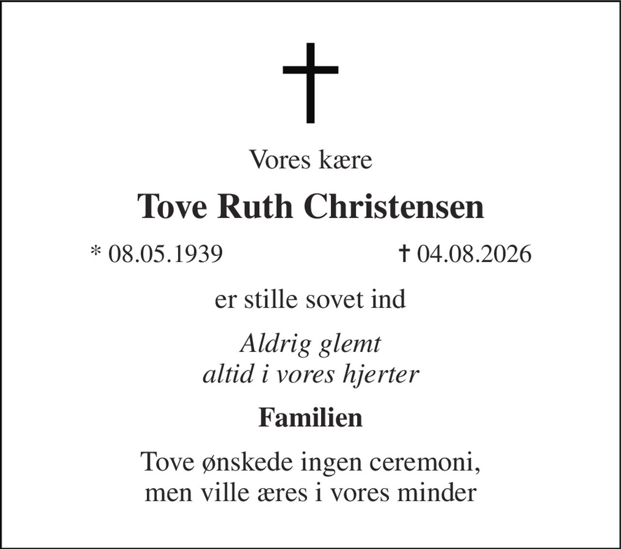 Vores kære 
Tove Ruth Christensen 
* 08.05.1939 
✝ 04.08.2026 
er stille sovet ind 
Aldrig glemt altid i vores hjerter 
Familien 
Tove ønskede ingen ceremoni, men ville æres i vores minder