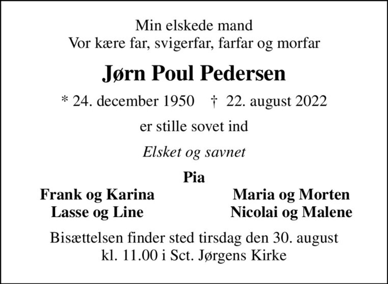 Min elskede mand Vor kære far, svigerfar, farfar og morfar
Jørn Poul Pedersen
* 24. december 1950    ✝ 22. august 2022
er stille sovet ind
Elsket og savnet
Pia
Frank og Karina
Maria og Morten
Lasse og Line
Nicolai og Malene
Bisættelsen finder sted tirsdag den 30. august kl. 11.00 i Sct. Jørgens Kirke