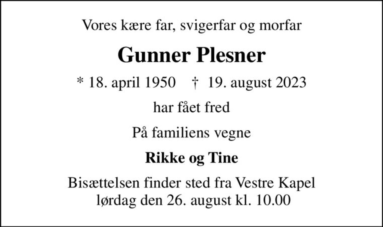 Vores kære far, svigerfar og morfar
Gunner Plesner
* 18. april 1950    ✝ 19. august 2023
har fået fred
På familiens vegne
Rikke og Tine
Bisættelsen finder sted fra Vestre Kapel  lørdag den 26. august kl. 10.00