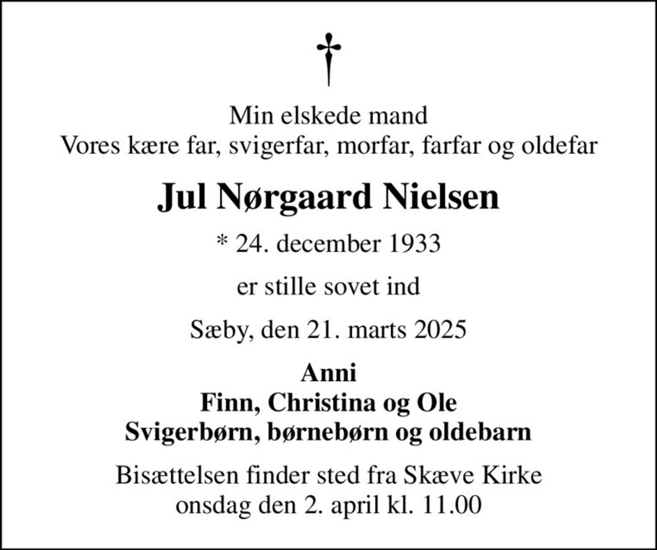 Min elskede mand Vores kære far, svigerfar, morfar, farfar og oldefar
Jul Nørgaard Nielsen
* 24. december 1933
er stille sovet ind
Sæby, den 21. marts 2025
Anni Finn, Christina og Ole Svigerbørn, børnebørn og oldebarn
Bisættelsen finder sted fra Skæve Kirke  onsdag den 2. april kl. 11.00