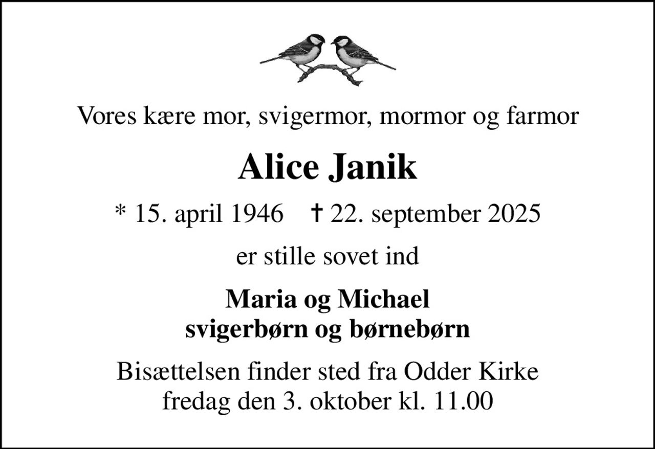 Vores kære mor, svigermor, mormor og farmor
Alice Janik
* 15. april 1946    ✝ 22. september 2025
er stille sovet ind
Maria og Michael svigerbørn og børnebørn
Bisættelsen finder sted fra Odder Kirke  fredag den 3. oktober kl. 11.00