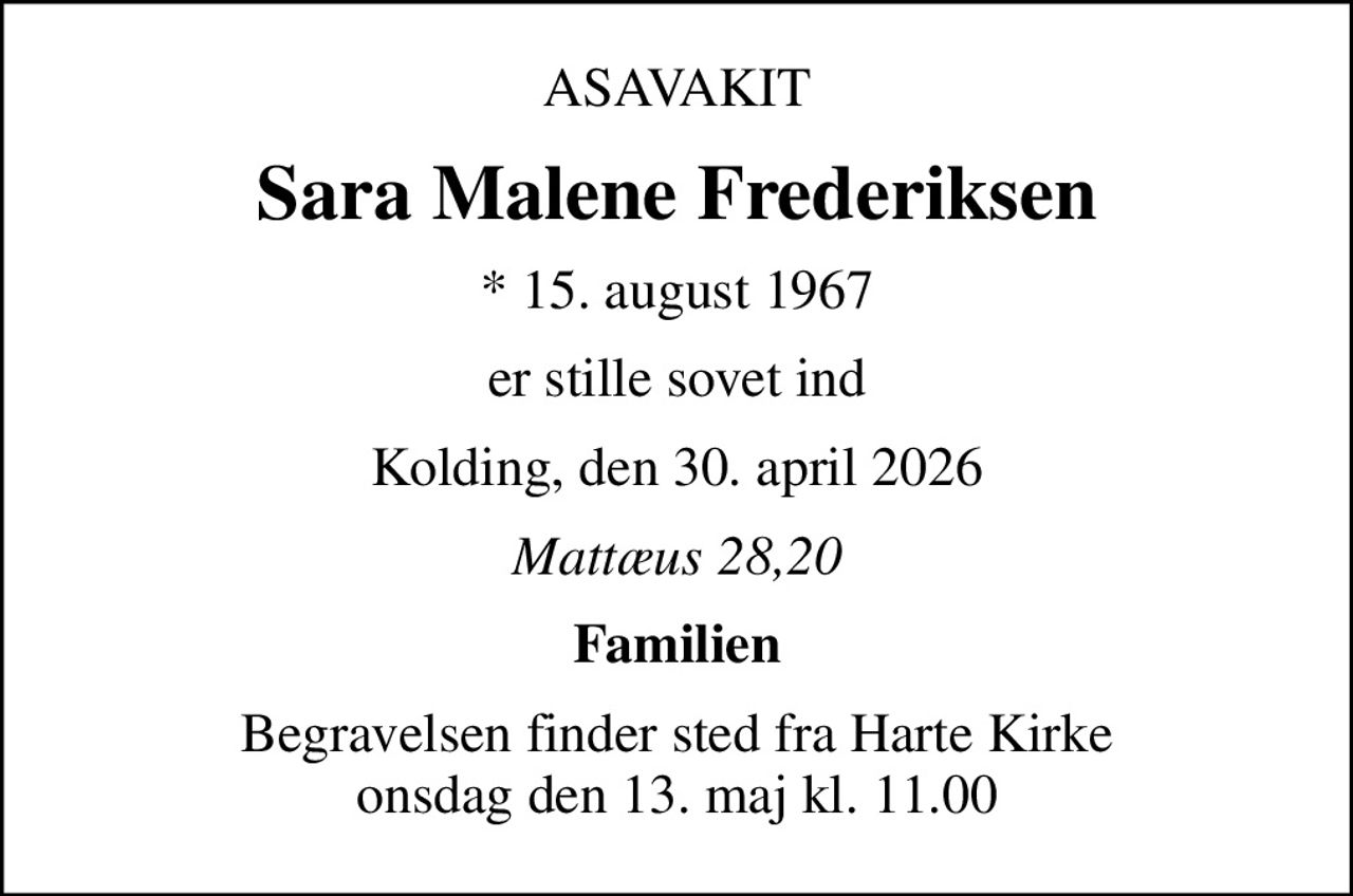 ASAVAKIT
Sara Malene Frederiksen
* 15. august 1967
er stille sovet ind
Kolding, den 30. april 2026
Mattæus 28,20
Familien
Begravelsen finder sted fra Harte Kirke  onsdag den 13. maj kl. 11.00