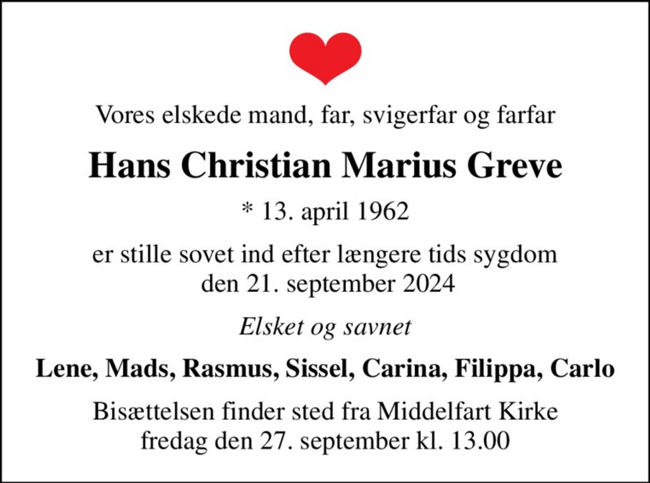 Vores elskede mand, far, svigerfar og farfar
Hans Christian Marius Greve
* 13. april 1962
er stille sovet ind efter længere tids sygdom  den 21. september 2024
Elsket og savnet
Lene, Mads, Rasmus, Sissel, Carina, Filippa, Carlo
Bisættelsen finder sted fra Middelfart Kirke  fredag den 27. september kl. 13.00