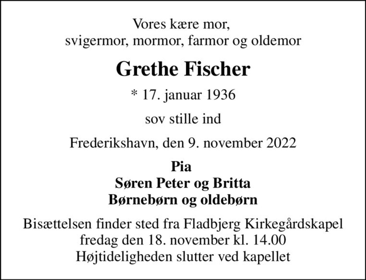 Vores kære mor,  svigermor, mormor, farmor og oldemor
Grethe Fischer
* 17. januar 1936
sov stille ind
Frederikshavn, den 9. november 2022
Pia  Søren Peter og Britta Børnebørn og oldebørn
Bisættelsen finder sted fra Fladbjerg Kirkegårdskapel  fredag den 18. november kl. 14.00  Højtideligheden slutter ved kapellet