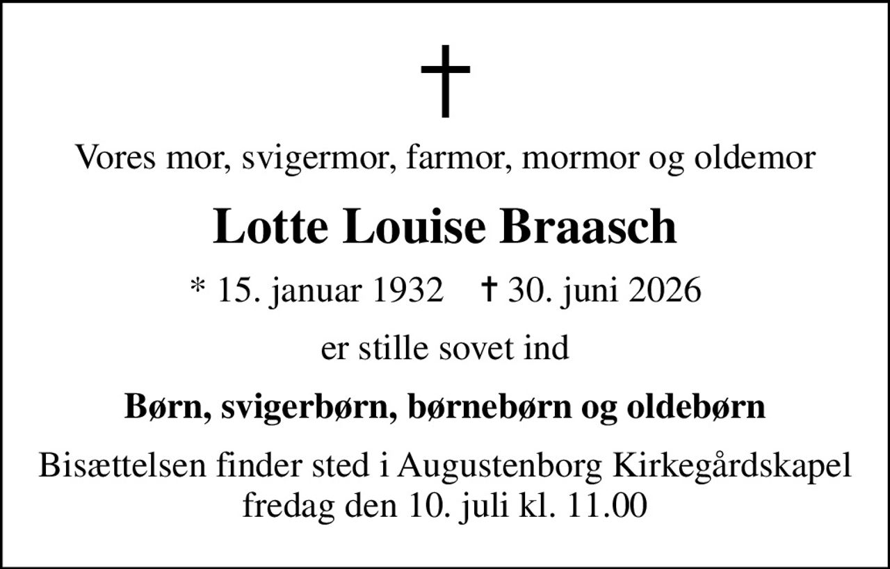 Vores mor, svigermor, farmor, mormor og oldemor
Lotte Louise Braasch
* 15. januar 1932    ✝ 30. juni 2026
er stille sovet ind
Børn, svigerbørn, børnebørn og oldebørn
Bisættelsen finder sted i Augustenborg Kirkegårdskapel  fredag den 10. juli kl. 11.00