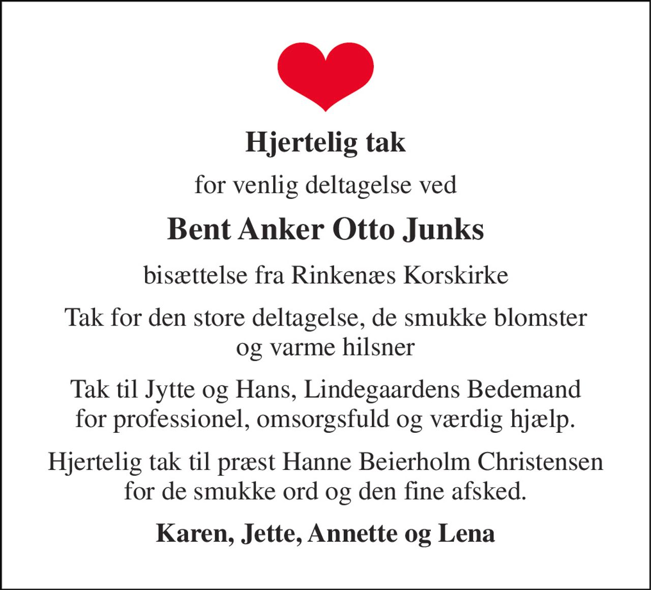 Hjertelig tak 
for venlig deltagelse ved 
Bent Anker Otto Junks 
bisættelse fra Rinkenæs Korskirke 
Tak for den store deltagelse, de smukke blomster og varme hilsner 
Tak til Jytte og Hans, Lindegaardens Bedemand for professionel, omsorgsfuld og værdig hjælp. 
Hjertelig tak til præst Hanne Beierholm Christensen for de smukke ord og den fine afsked. 
Karen, Jette, Annette og Lena